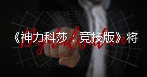 版脱离体验正式力科5月竞技将于发行抢先神莎