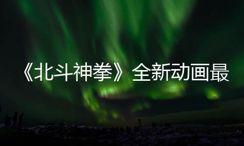北斗神动画最新正式开播0日预告月1拳全新