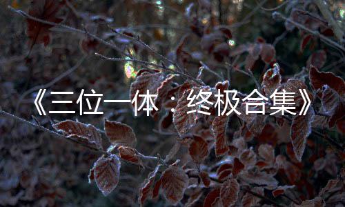 部作传片体体位一终极品合宣合集公布三 四
