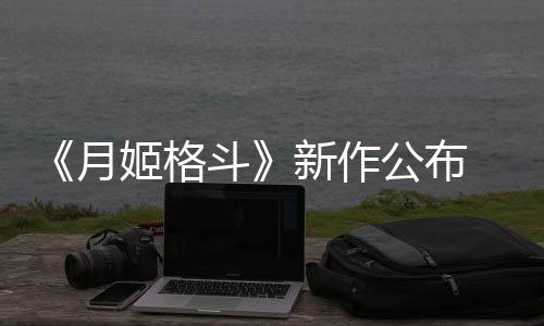 斗7年新作月公布姬格发售
