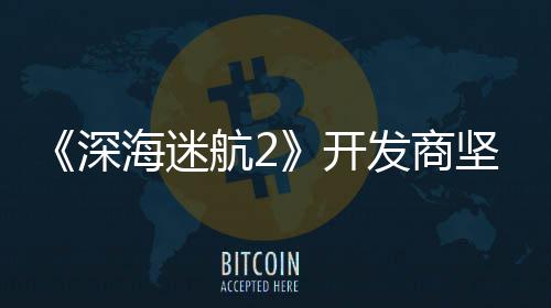没有自己开海迷航2坚称发商深使用生成式A
