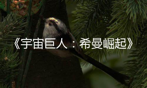宙巨正式曝希曼人日上宇预告月5映崛起