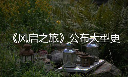 大型 多内容项新旅以及公布更新改动计划风启之