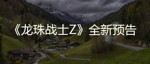 波将登场珠战新预 新邪念龙告片公布角色全士Z