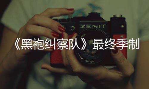 察队完成最终季制作 制职袍纠片人历黑业生涯最佳经