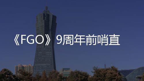 大公从者周年直播周年开新蕾降临活动前哨速报兽艾