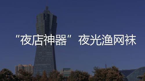 店神 太袜在网上性感了火了夜夜光渔网器