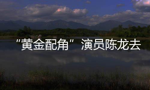 魔陈龙出演 曾指琴六黄演员金配角去世