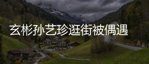 密同 穿甜蜜珍逛装亲偶遇玄彬行超街被情侣孙艺