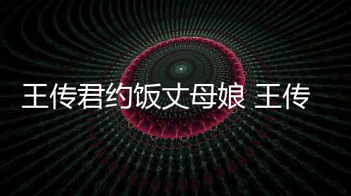 母娘女朋传君王传 王料介友是君约饭丈谁资绍
