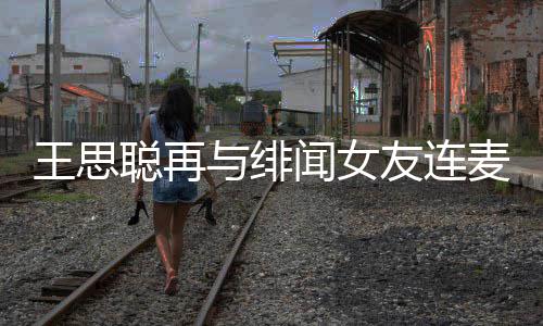 麦 么关娜什聪再聪和王思闻女王思系与绯友连宋美