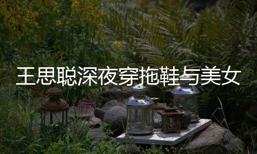 边抽女约聪深拖鞋王思站街潇洒夜穿与美烟好饭