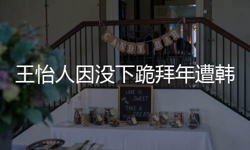 没下年遭王怡 王批评人因韩网回国怡人因学业将跪拜