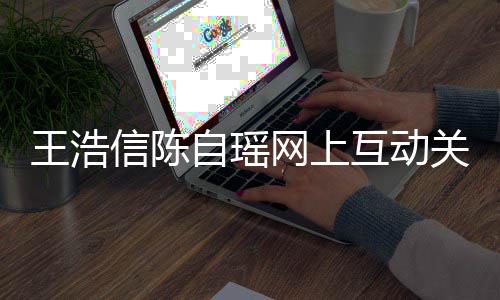变好王浩网上自瑶信陈力证互动和睦关系感情夫妻