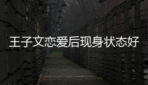 王子文恋未来状态爱后现身想全旅游好 家去