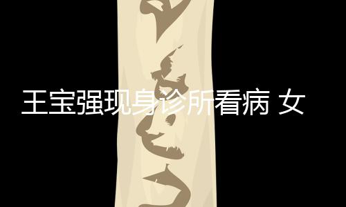 病 女友耐心王宝照顾冯清强现全程身诊所看