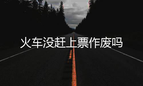 没赶吗作废火车上票