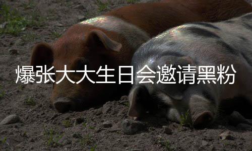 爆张大大大邀张大怎么会邀回事粉粉是请黑请黑生日