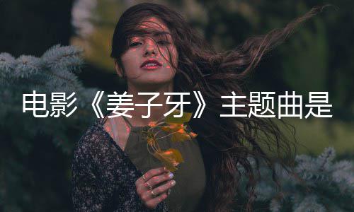 版歌么歌电影词题曲完整子牙主 张牙姜杰姜子是什