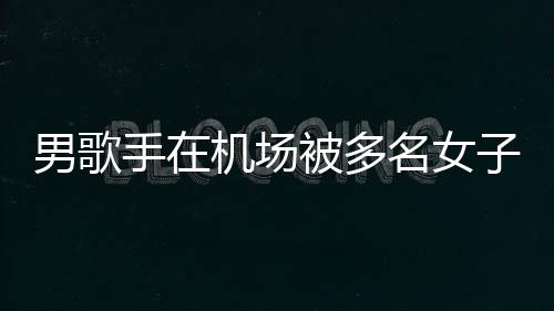 被多名女男歌特事子泼张星行政员被机场件涉拘留手在水 事人