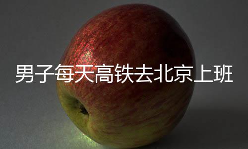 班 每天男子通勤往返6小高铁京上费4去北时月