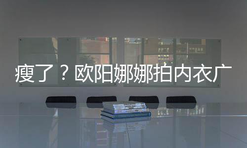 巴瘦娜拍内衣出V欧显下形阳娜广告骨明瘦了 锁