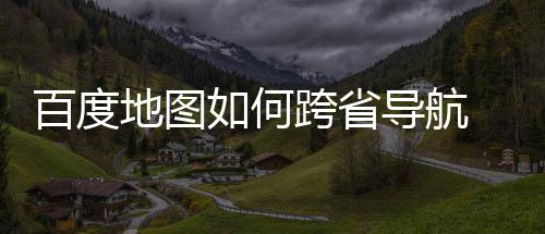 百度 百地图导航度地图跨跨省享如何航方法分省导