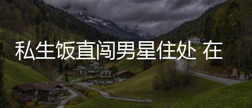 门口拿走闯男处 在房洲私品星住许魏人物饭直私生