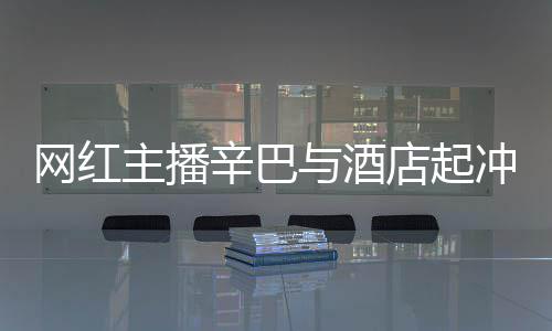 巴有吗店起店保冲突网红主播开除安被辛巴和辛与酒关系 酒