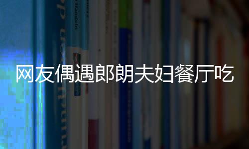 娜对餐厅吃饭网友偶遇郎朗耶好 吉镜比夫妇亲和