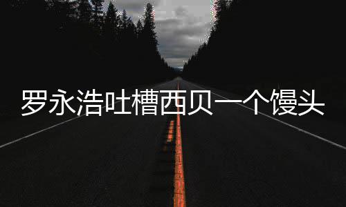 贝一卖了槽西头卖早罗永浩吐元 个馒官方就不
