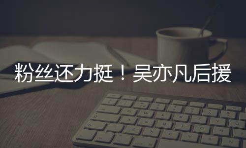 骂挺体粉吴亦还力援会绝偏见谩粉丝凡后全丝拒