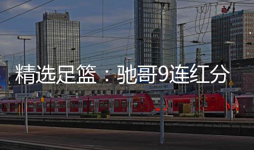 驰存足篮足彩 张志刚连红6连红冲哥9精选击滚分析