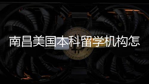 本科美国南昌推荐怎么中介靠谱选留学机构实测