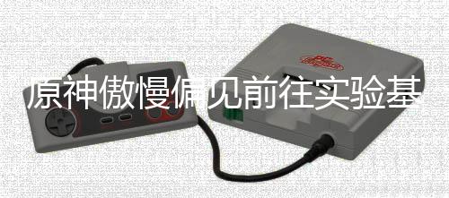 偏见傲慢流程原神基地前往实验深处