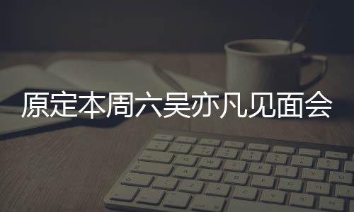本周门票炒至曾被消 六吴两三会取原定亦凡见面千