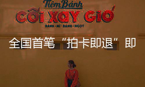 秒级代场离退圳机拍卡即落地入业务即买即退境退全国首笔 深税进时