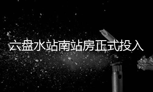 南站六盘入运营房正水站式投