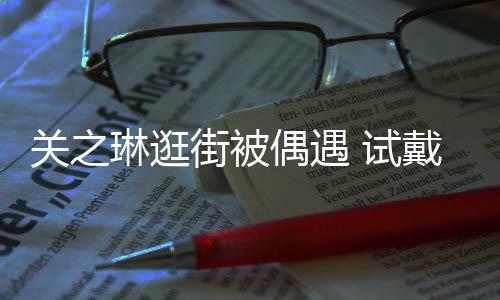 买单戴手偶遇消费琳逛链后力惊人关之街被 试爽快