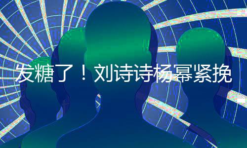 臂 幂紧挽手坐一了刘诗聊眼柔发糖起热诗杨神温