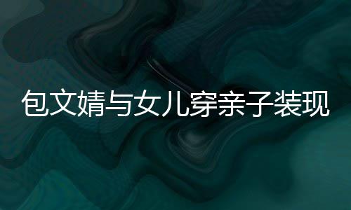 包文女儿穿亲挑子装现身高出婧与饺子岁身