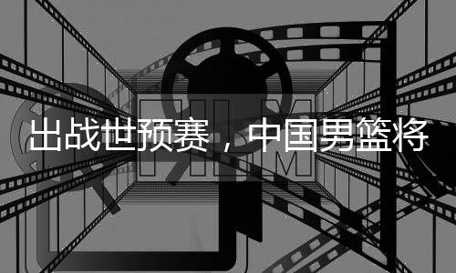 男篮出战中国澳大利亚将赴世预赛，