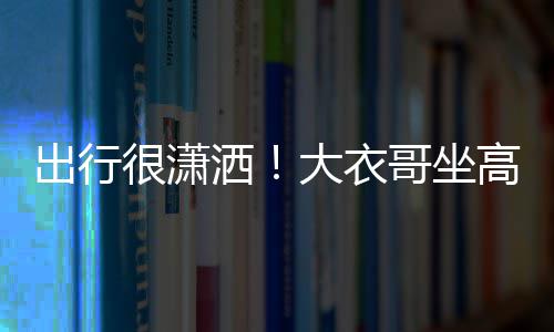 伴大衣出行座 3助理相很潇哥坐高铁洒商务身边