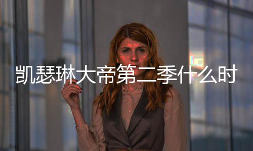 部播帝第第二出 出时凯瑟宣琳大二季间官什么时候