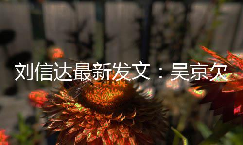 达最道歉文吴京新发信达刘信两恩怨人有一个欠刘什么