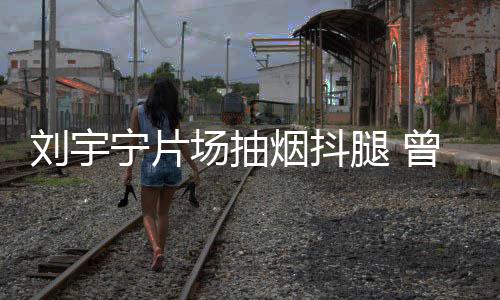 宁片场抽次表唱歌腿 态为曾多刘宇烟抖戒烟