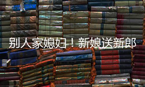 别人慕不外羡新娘郎R老已家媳妇送新