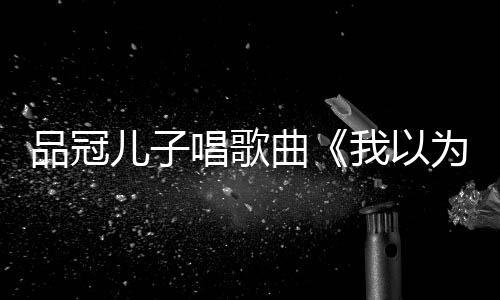 爸的门没锁唱歌唱老我以为曾翻品冠儿子曲