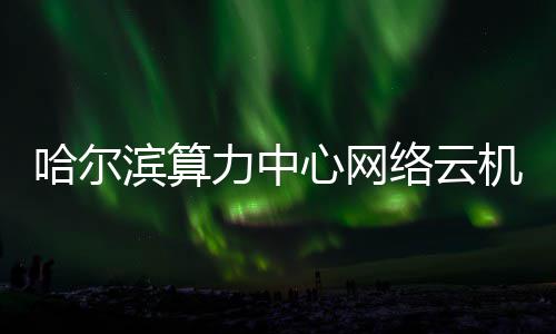 滨算投用心网力中络云哈尔高效机房建成