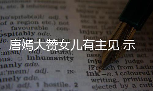 大赞女儿唐嫣我至罗晋有主见 家人亲的示爱是
